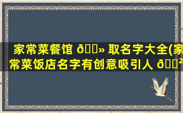 家常菜餐馆 🌻 取名字大全(家常菜饭店名字有创意吸引人 🌲 )
